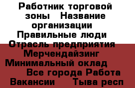 Работник торговой зоны › Название организации ­ Правильные люди › Отрасль предприятия ­ Мерчендайзинг › Минимальный оклад ­ 30 000 - Все города Работа » Вакансии   . Тыва респ.